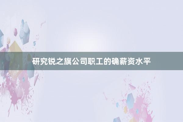 研究锐之旗公司职工的确薪资水平